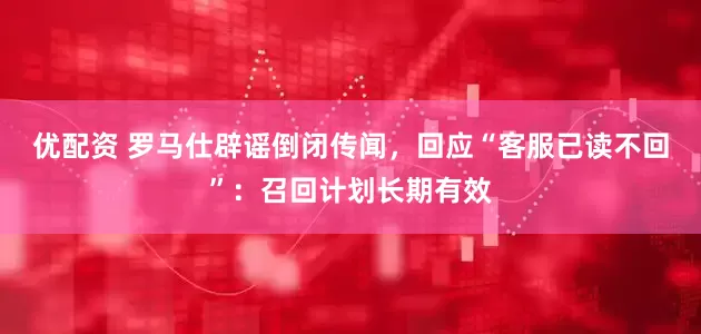 优配资 罗马仕辟谣倒闭传闻，回应“客服已读不回”：召回计划长期有效
