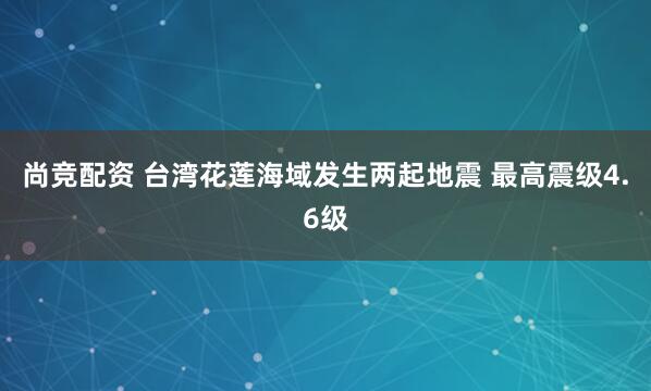 尚竞配资 台湾花莲海域发生两起地震 最高震级4.6级