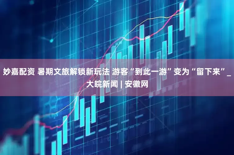妙嘉配资 暑期文旅解锁新玩法 游客“到此一游”变为“留下来”_大皖新闻 | 安徽网