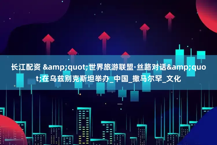 长江配资 &quot;世界旅游联盟·丝路对话&quot;在乌兹别克斯坦举办_中国_撒马尔罕_文化