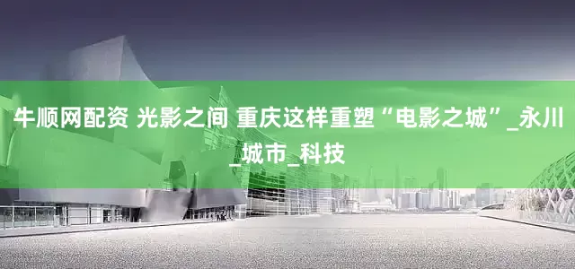 牛顺网配资 光影之间 重庆这样重塑“电影之城”_永川_城市_科技