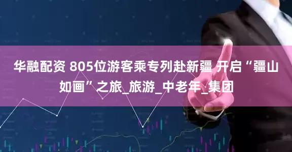 华融配资 805位游客乘专列赴新疆 开启“疆山如画”之旅_旅游_中老年_集团