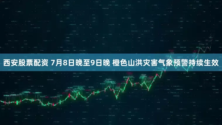 西安股票配资 7月8日晚至9日晚 橙色山洪灾害气象预警持续生效