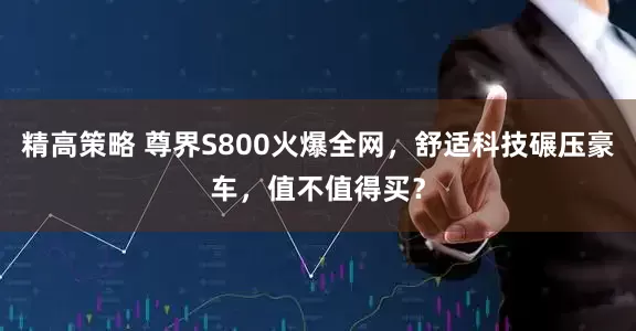 精高策略 尊界S800火爆全网，舒适科技碾压豪车，值不值得买？