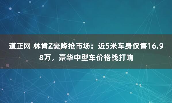 道正网 林肯Z豪降抢市场：近5米车身仅售16.98万，豪华中型车价格战打响