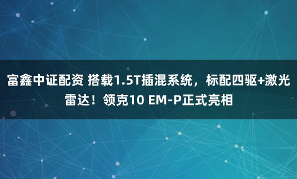 富鑫中证配资 搭载1.5T插混系统，标配四驱+激光雷达！领克10 EM-P正式亮相