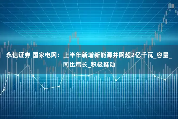 永信证券 国家电网：上半年新增新能源并网超2亿千瓦_容量_同比增长_积极推动