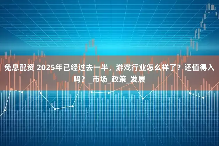 免息配资 2025年已经过去一半，游戏行业怎么样了？还值得入吗？_市场_政策_发展