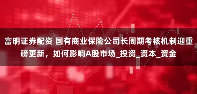 富明证券配资 国有商业保险公司长周期考核机制迎重磅更新，如何影响A股市场_投资_资本_资金