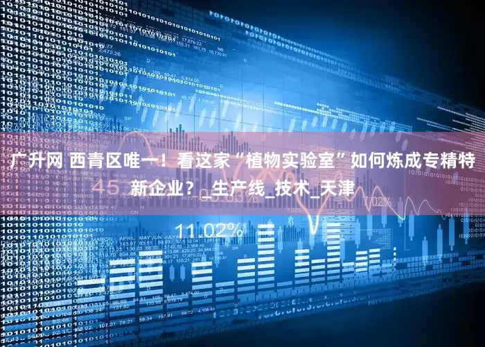 广升网 西青区唯一！看这家“植物实验室”如何炼成专精特新企业？_生产线_技术_天津