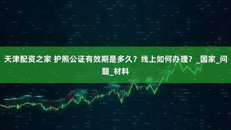 天津配资之家 护照公证有效期是多久？线上如何办理？_国家_问题_材料