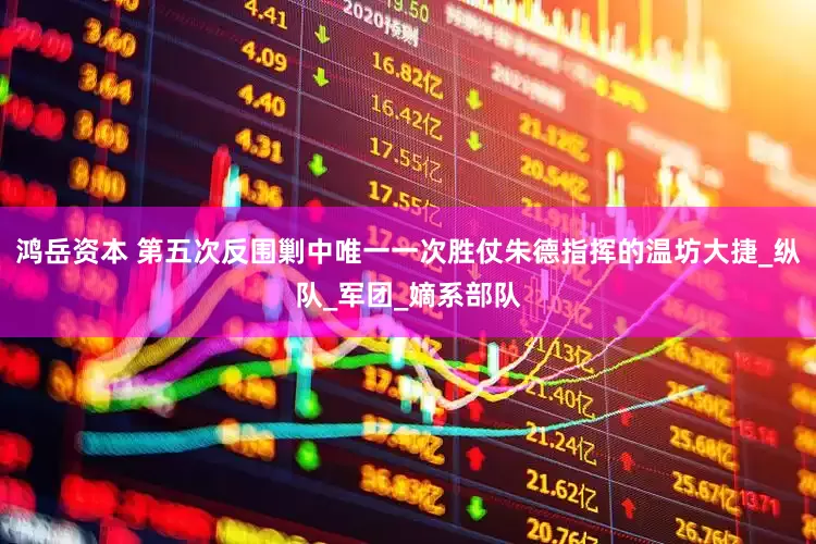 鸿岳资本 第五次反围剿中唯一一次胜仗朱德指挥的温坊大捷_纵队_军团_嫡系部队