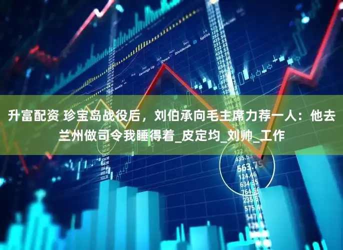 升富配资 珍宝岛战役后，刘伯承向毛主席力荐一人：他去兰州做司令我睡得着_皮定均_刘帅_工作