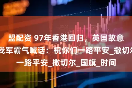 盟配资 97年香港回归，英国故意拖延12秒，我军霸气喊话：祝你们一路平安_撒切尔_国旗_时间