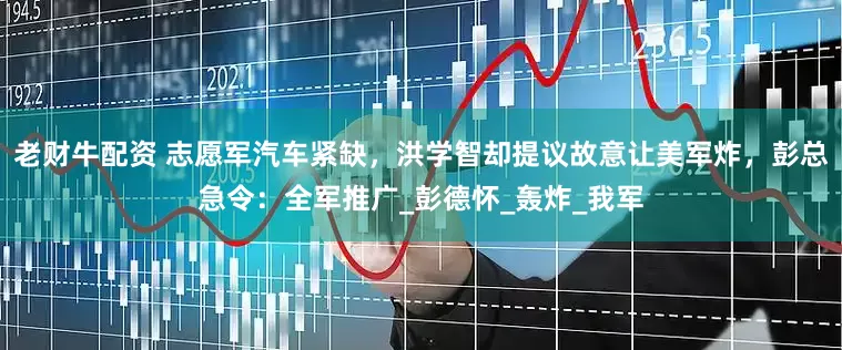 老财牛配资 志愿军汽车紧缺，洪学智却提议故意让美军炸，彭总急令：全军推广_彭德怀_轰炸_我军