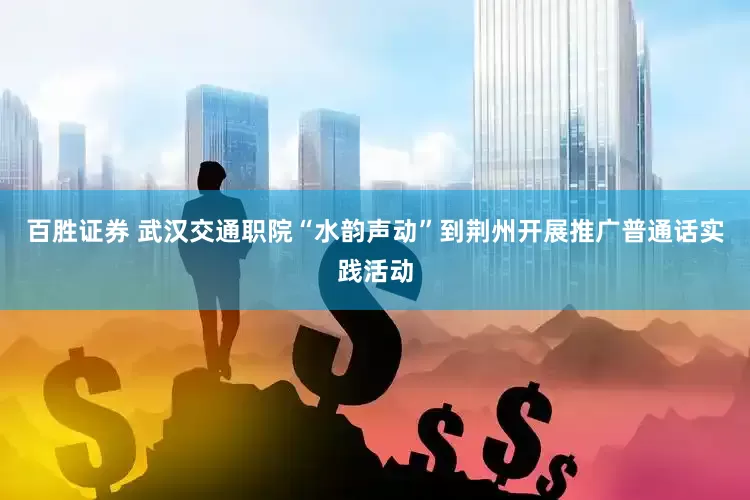 百胜证券 武汉交通职院“水韵声动”到荆州开展推广普通话实践活动