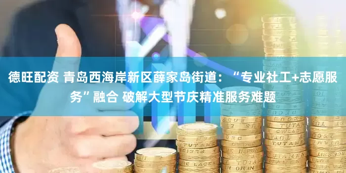 德旺配资 青岛西海岸新区薛家岛街道：“专业社工+志愿服务”融合 破解大型节庆精准服务难题
