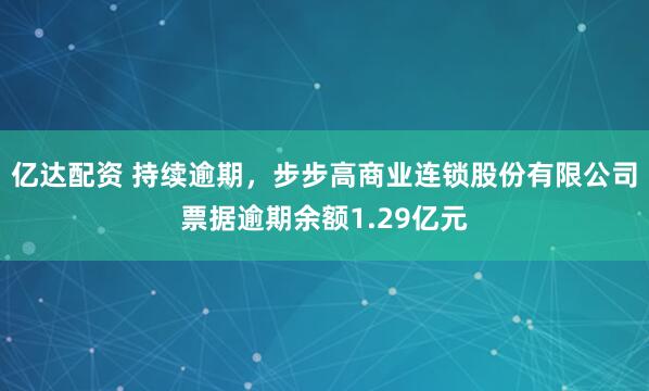 亿达配资 持续逾期，步步高商业连锁股份有限公司票据逾期余额1.29亿元