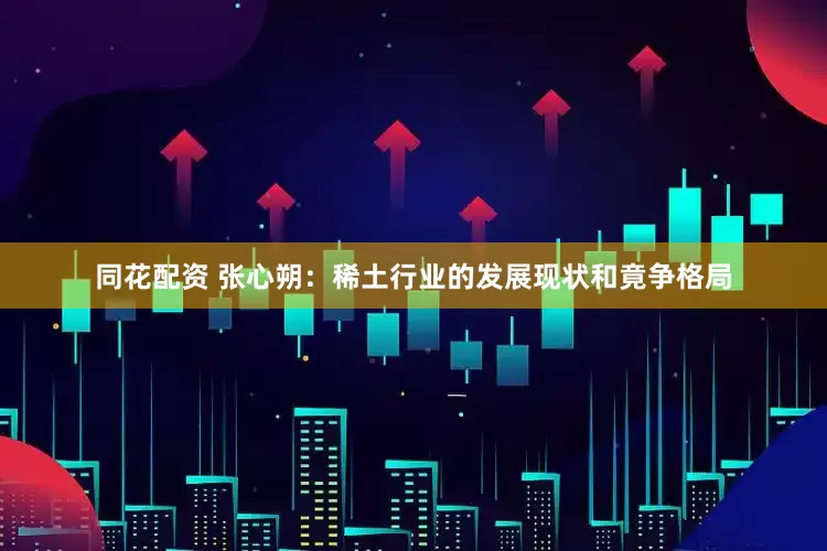 同花配资 张心朔：稀土行业的发展现状和竟争格局