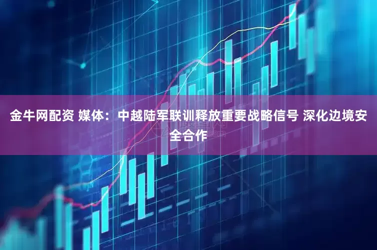 金牛网配资 媒体：中越陆军联训释放重要战略信号 深化边境安全合作
