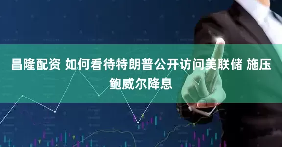 昌隆配资 如何看待特朗普公开访问美联储 施压鲍威尔降息