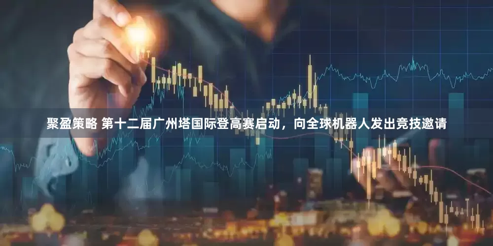 聚盈策略 第十二届广州塔国际登高赛启动，向全球机器人发出竞技邀请
