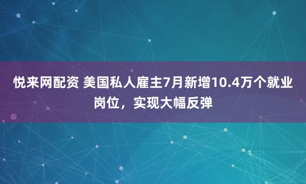 悦来网配资 美国私人雇主7月新增10.4万个就业岗位，实现大幅反弹
