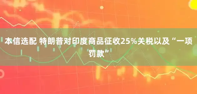 本信选配 特朗普对印度商品征收25%关税以及“一项罚款”