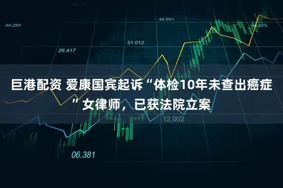 巨港配资 爱康国宾起诉“体检10年未查出癌症”女律师，已获法院立案