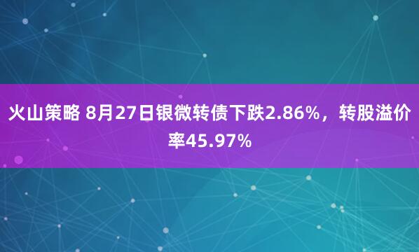 火山策略 8月27日银微转债下跌2.86%，转股溢价率45.97%