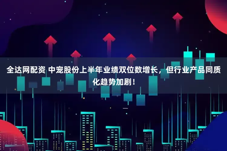 全达网配资 中宠股份上半年业绩双位数增长，但行业产品同质化趋势加剧！