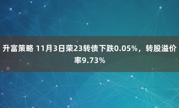 升富策略 11月3日荣23转债下跌0.05%，转股溢价率9.73%