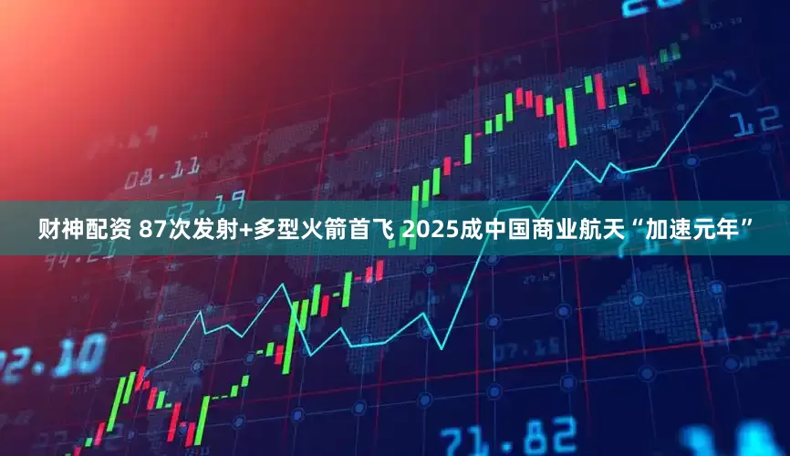 财神配资 87次发射+多型火箭首飞 2025成中国商业航天“加速元年”