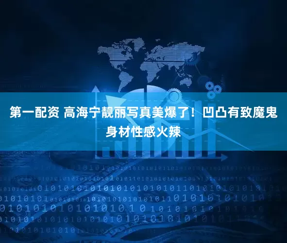 第一配资 高海宁靓丽写真美爆了！凹凸有致魔鬼身材性感火辣