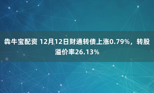 犇牛宝配资 12月12日财通转债上涨0.79%，转股溢价率26.13%