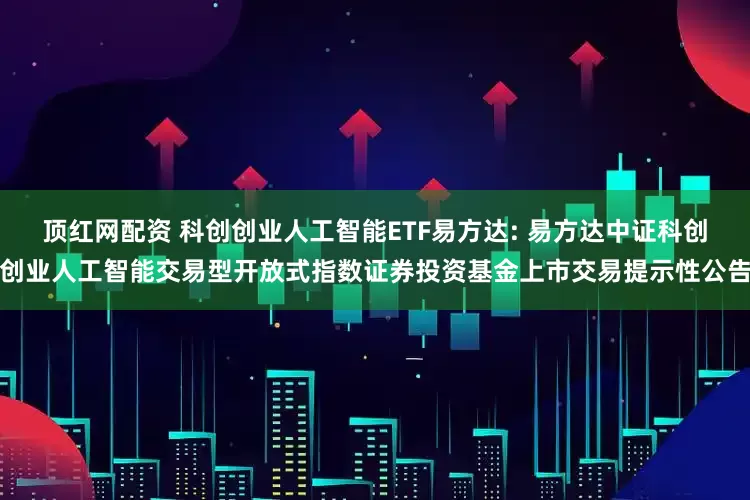 顶红网配资 科创创业人工智能ETF易方达: 易方达中证科创创业人工智能交易型开放式指数证券投资基金上市交易提示性公告