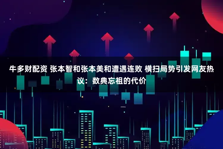 牛多财配资 张本智和张本美和遭遇连败 横扫局势引发网友热议:数典忘祖的代价