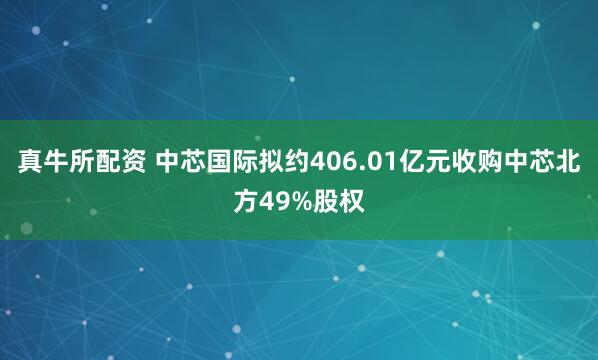 真牛所配资 中芯国际拟约406.01亿元收购中芯北方49%股权