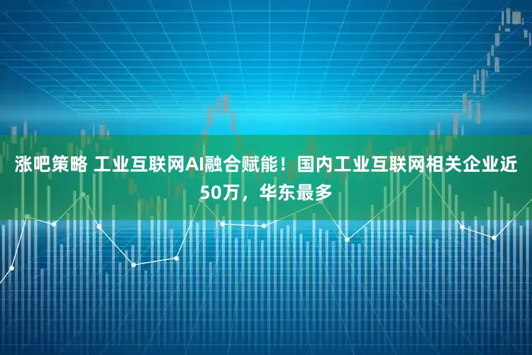 涨吧策略 工业互联网AI融合赋能!国内工业互联网相关企业近50万,华东最多