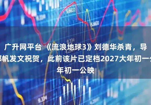 广升网平台 《流浪地球3》刘德华杀青，导演郭帆发文祝贺，此前该片已定档2027大年初一公映