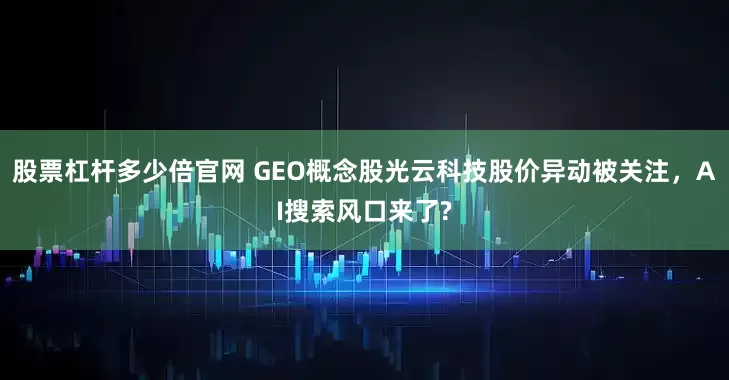 股票杠杆多少倍官网 GEO概念股光云科技股价异动被关注，AI搜索风口来了?
