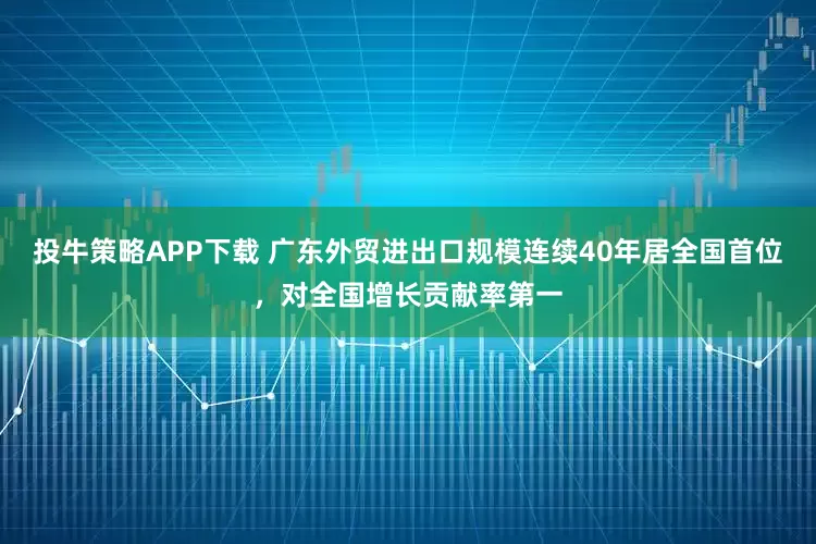 投牛策略APP下载 广东外贸进出口规模连续40年居全国首位，对全国增长贡献率第一
