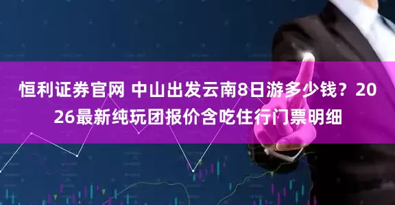 恒利证券官网 中山出发云南8日游多少钱？2026最新纯玩团报价含吃住行门票明细