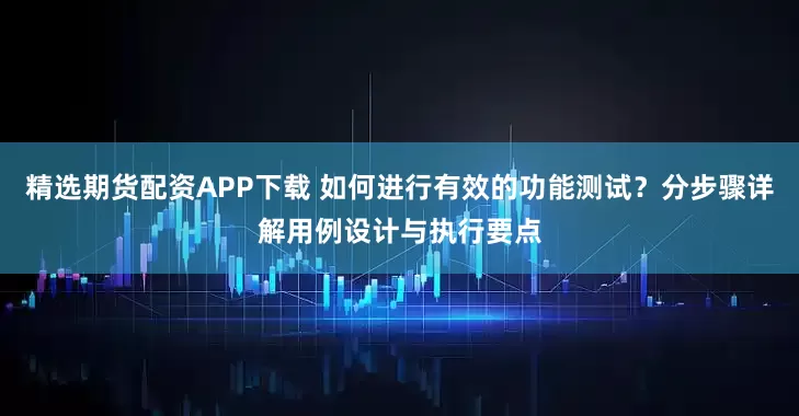 精选期货配资APP下载 如何进行有效的功能测试？分步骤详解用例设计与执行要点