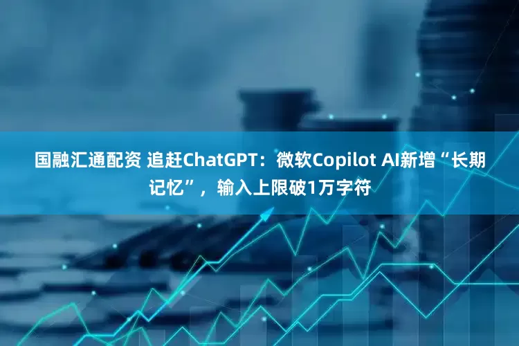 国融汇通配资 追赶ChatGPT：微软Copilot AI新增“长期记忆”，输入上限破1万字符