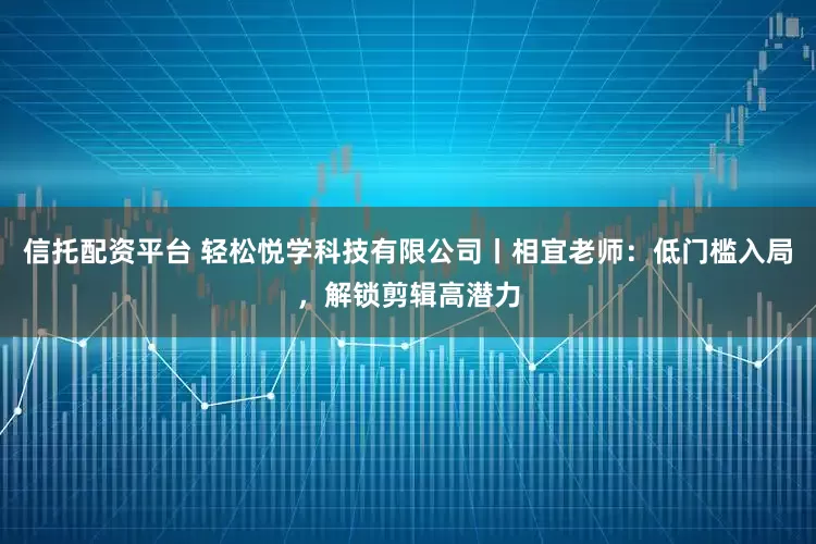 信托配资平台 轻松悦学科技有限公司丨相宜老师：低门槛入局，解锁剪辑高潜力