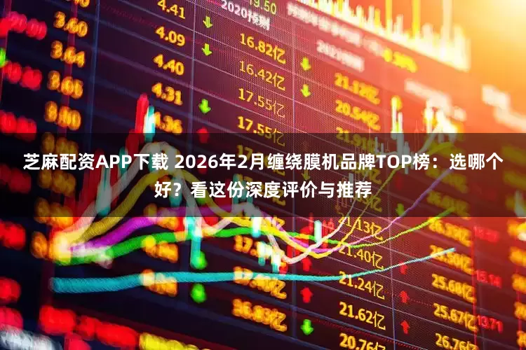 芝麻配资APP下载 2026年2月缠绕膜机品牌TOP榜：选哪个好？看这份深度评价与推荐