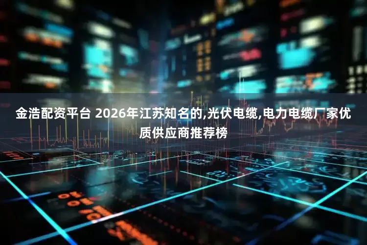 金浩配资平台 2026年江苏知名的,光伏电缆,电力电缆厂家优质供应商推荐榜