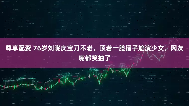 尊享配资 76岁刘晓庆宝刀不老，顶着一脸褶子尬演少女，网友嘴都笑抽了