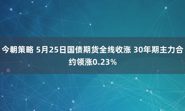 今朝策略 5月25日国债期货全线收涨 30年期主力合约领涨0.23%